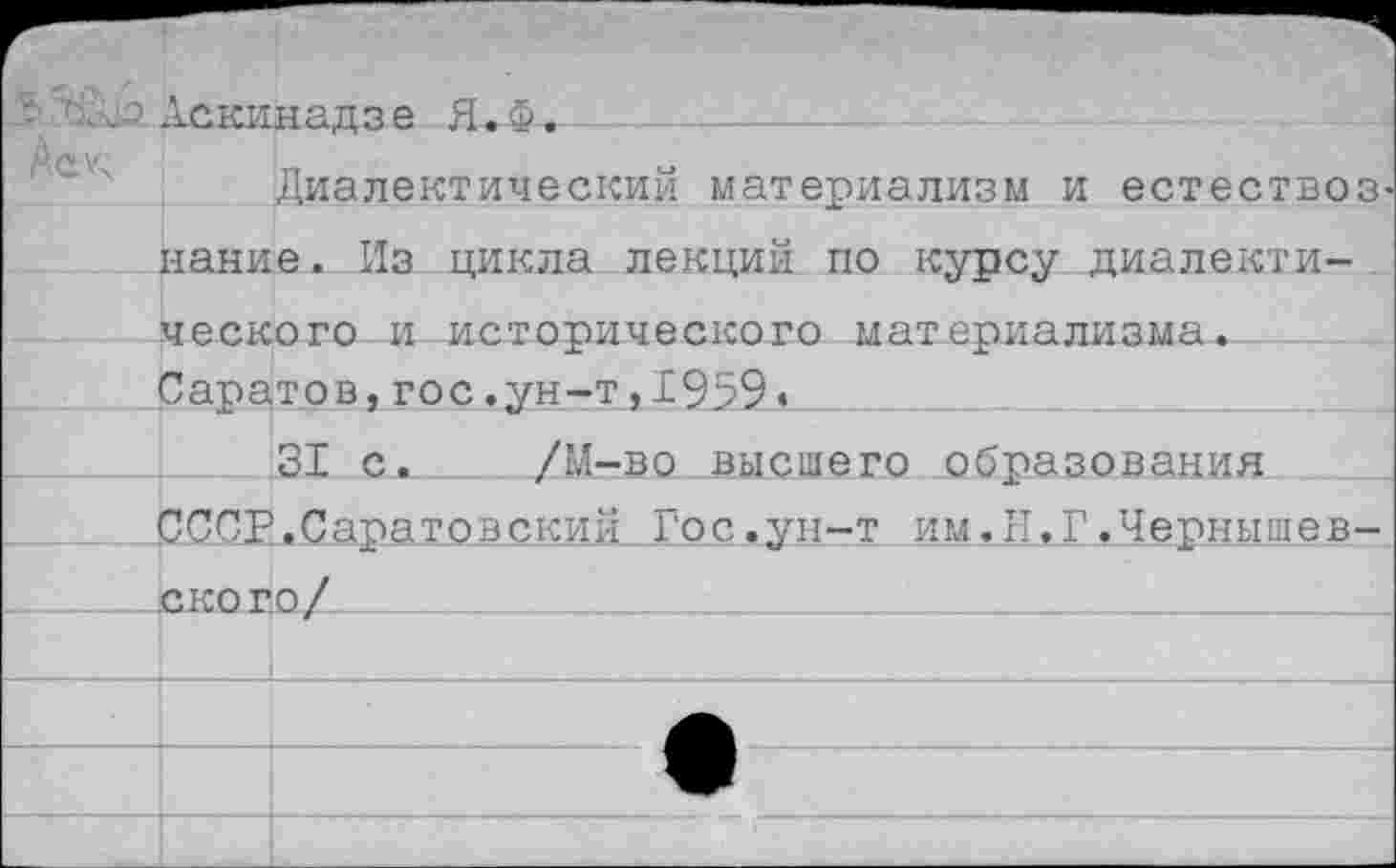 ﻿Аскинадзе Я.Ф.
Диалектический материализм и естествоз нание. Из цикла лекций по курсу диалектического и исторического материализма. Саратов,гос.ун-т,1959*
31 с. /М-во высшего образования СССР.Саратовский Гос.ун-т им.И,г.Чернышевского/______________________________________